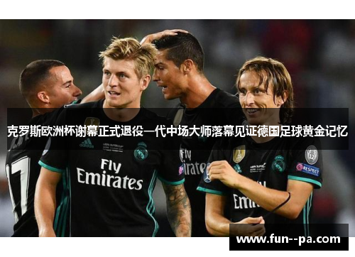 克罗斯欧洲杯谢幕正式退役一代中场大师落幕见证德国足球黄金记忆