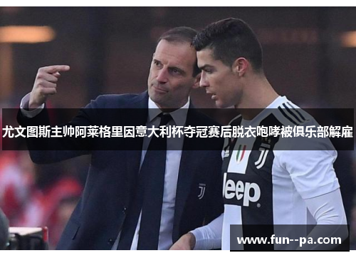 尤文图斯主帅阿莱格里因意大利杯夺冠赛后脱衣咆哮被俱乐部解雇
