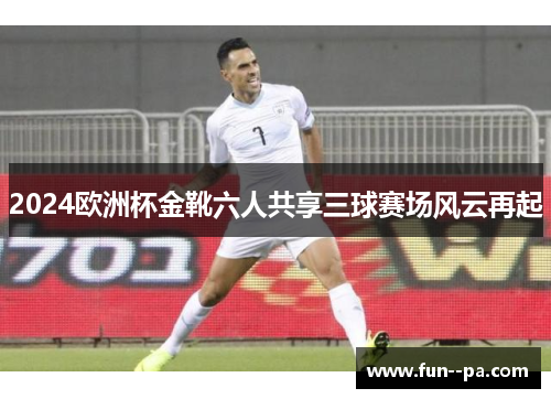 2024欧洲杯金靴六人共享三球赛场风云再起 2024欧洲杯金靴六人共享三球赛场风云再起
