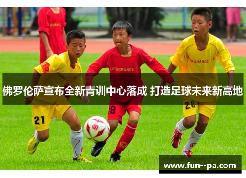 佛罗伦萨宣布全新青训中心落成 打造足球未来新高地 佛罗伦萨宣布全新青训中心落成 打造足球未来新高地