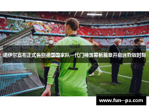 诺伊尔宣布正式告别德国国家队一代门神落幕新篇章开启迷致敬时刻